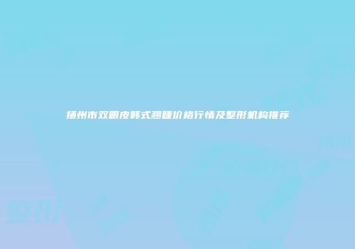 扬州市双眼皮韩式翘睫价格行情及整形机构推荐