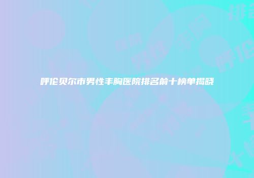 呼伦贝尔市男性丰胸医院排名前十榜单揭晓