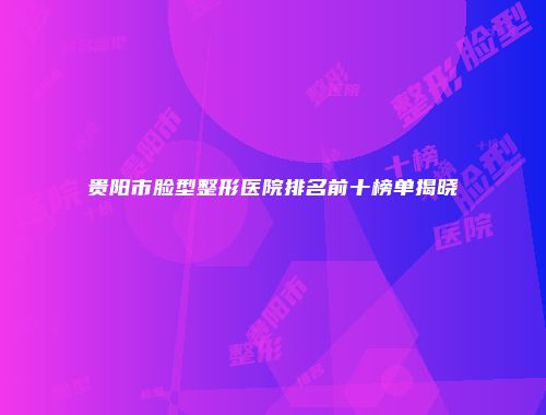 贵阳市脸型整形医院排名前十榜单揭晓