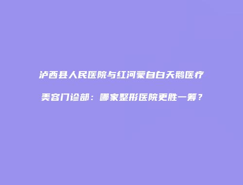 泸西县人民医院与红河蒙自白天鹅医疗美容门诊部：哪家整形医院更胜一筹？