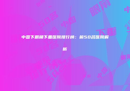 中国下眼角下垂医院排行榜：前50名医院解析