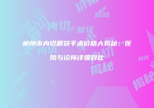 郴州市内切眼袋手术价格大揭秘：医院与诊所详细对比
