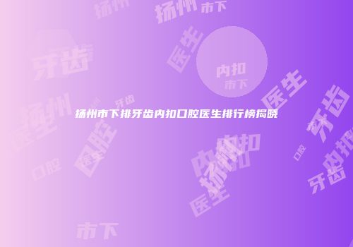 扬州市下排牙齿内扣口腔医生排行榜揭晓