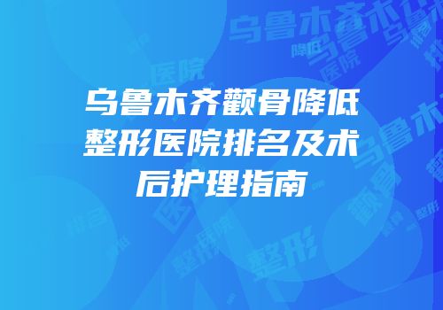 乌鲁木齐颧骨降低整形医院排名及术后护理指南