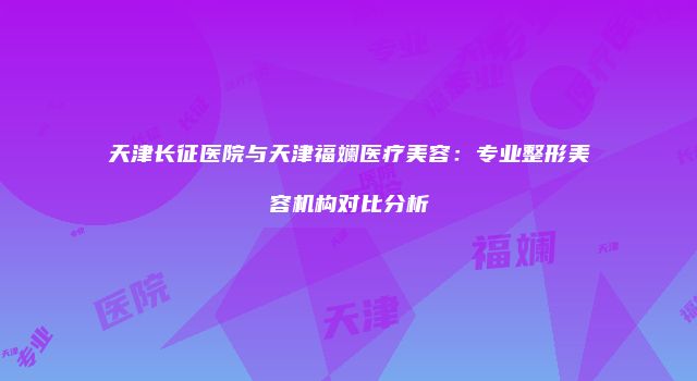 天津长征医院与天津福斓医疗美容：专业整形美容机构对比分析