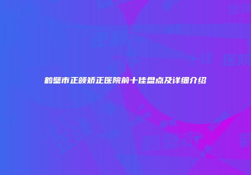 鹤壁市正颌矫正医院前十佳盘点及详细介绍