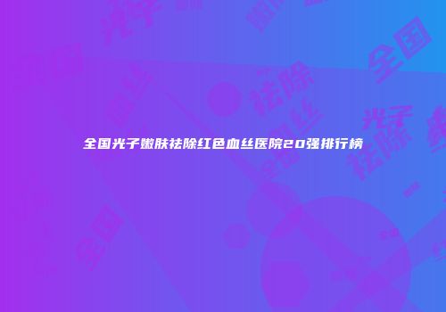 全国光子嫩肤祛除红色血丝医院20强排行榜