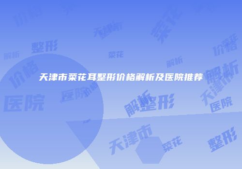 天津市菜花耳整形价格解析及医院推荐