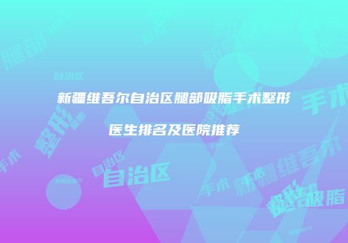 新疆维吾尔自治区腿部吸脂手术整形医生排名及医院推荐