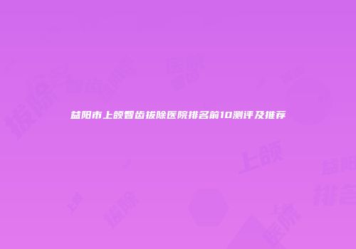 益阳市上颌智齿拔除医院排名前10测评及推荐