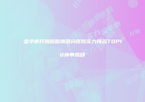 金华市打玻尿酸填泪沟医院实力排名TOP10榜单揭晓