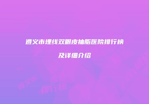 遵义市埋线双眼皮抽脂医院排行榜及详细介绍