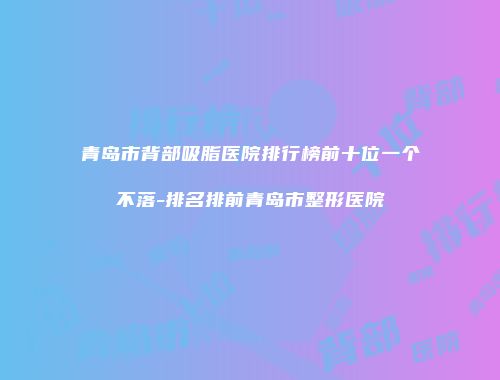 青岛市背部吸脂医院排行榜前十位一个不落-排名排前青岛市整形医院