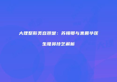 大理整形美容翘楚：苏锡卿与焦圆华医生隆鼻技艺解析