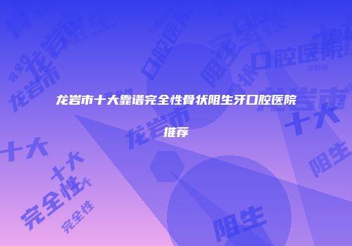 龙岩市十大靠谱完全性骨状阻生牙口腔医院推荐
