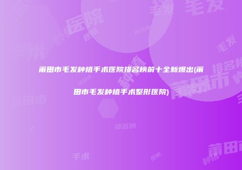 莆田市毛发种植手术医院排名榜前十全新爆出(莆田市毛发种植手术整形医院)