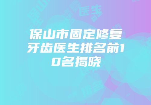 保山市固定修复牙齿医生排名前10名揭晓