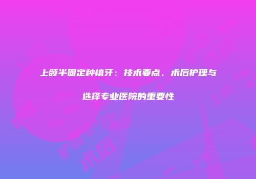 上颌半固定种植牙：技术要点、术后护理与选择专业医院的重要性