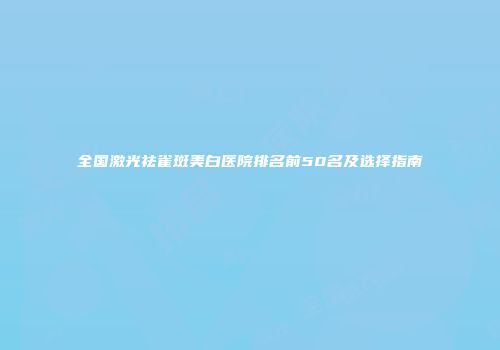 全国激光祛雀斑美白医院排名前50名及选择指南