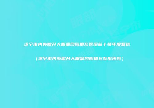 遂宁市内外眦开大眼部凹陷填充医院前十强年度甄选（遂宁市内外眦开大眼部凹陷填充整形医院）