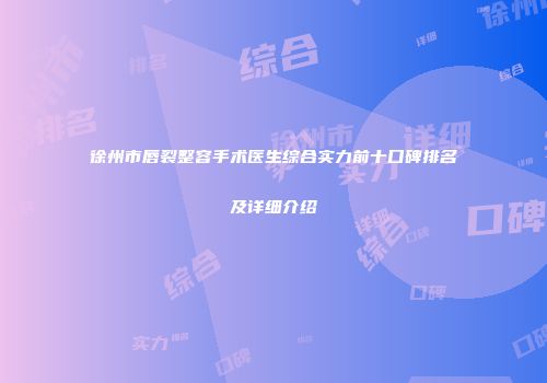 徐州市唇裂整容手术医生综合实力前十口碑排名及详细介绍