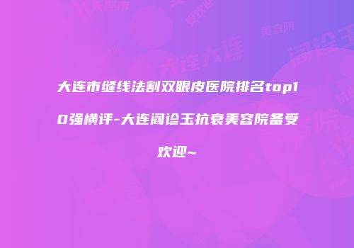 大连市缝线法割双眼皮医院排名top10强横评-大连阎诊玉抗衰美容院备受欢迎~