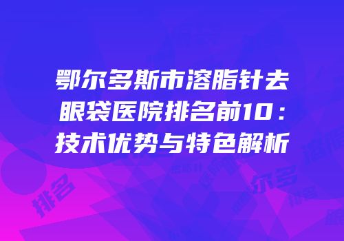 鄂尔多斯市溶脂针去眼袋医院排名前10：技术优势与特色解析