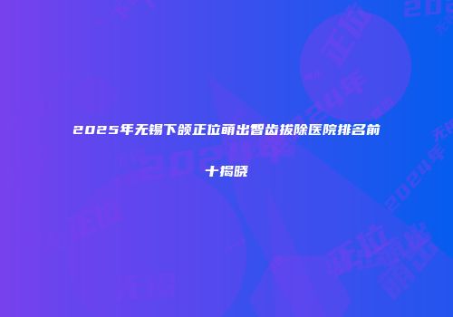 2025年无锡下颌正位萌出智齿拔除医院排名前十揭晓