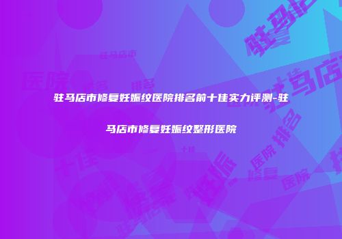 驻马店市修复妊娠纹医院排名前十佳实力评测-驻马店市修复妊娠纹整形医院