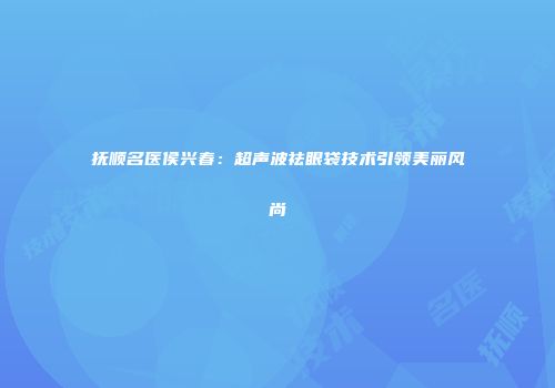 抚顺名医侯兴春：超声波祛眼袋技术引领美丽风尚