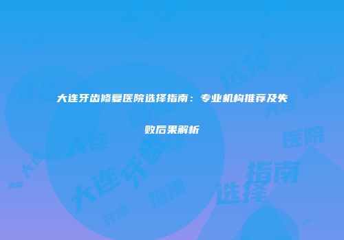 大连牙齿修复医院选择指南：专业机构推荐及失败后果解析