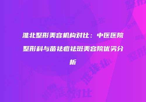 淮北整形美容机构对比：中医医院整形科与苗祛痘祛斑美容院优劣分析
