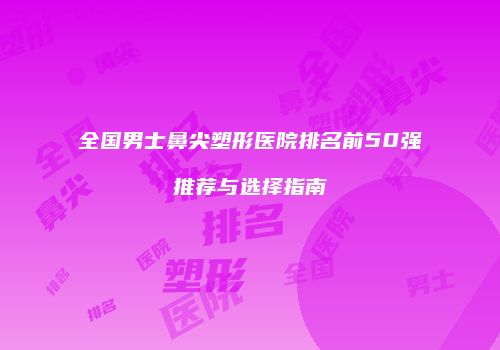 全国男士鼻尖塑形医院排名前50强推荐与选择指南