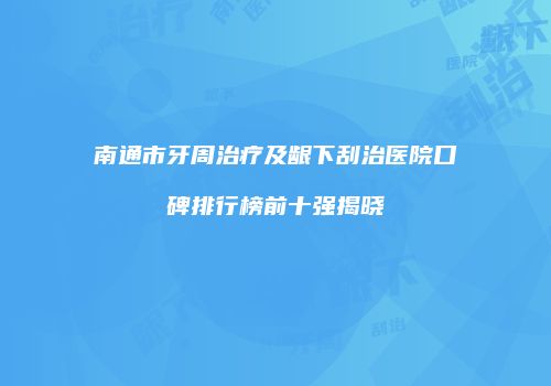 南通市牙周治疗及龈下刮治医院口碑排行榜前十强揭晓