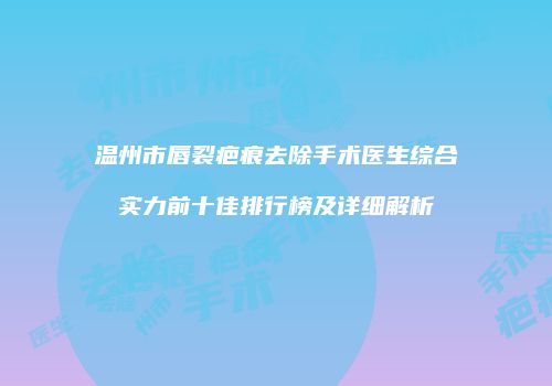 温州市唇裂疤痕去除手术医生综合实力前十佳排行榜及详细解析
