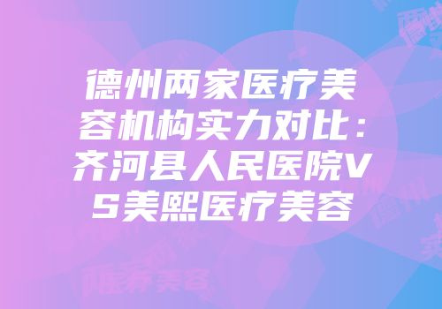 德州两家医疗美容机构实力对比：齐河县人民医院VS美熙医疗美容