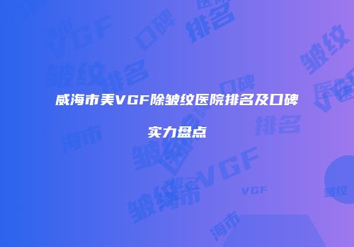 威海市美VGF除皱纹医院排名及口碑实力盘点