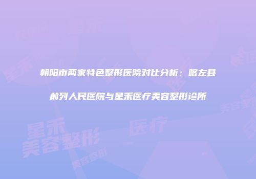 朝阳市两家特色整形医院对比分析：喀左县前列人民医院与星禾医疗美容整形诊所