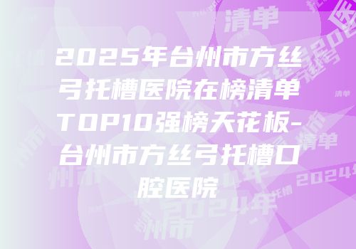 2025年台州市方丝弓托槽医院在榜清单TOP10强榜天花板-台州市方丝弓托槽口腔医院