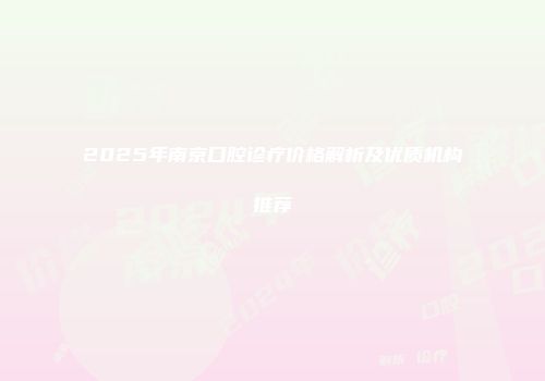 2025年南京口腔诊疗价格解析及优质机构推荐