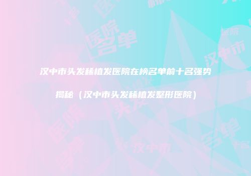 汉中市头发稀植发医院在榜名单前十名强势揭秘（汉中市头发稀植发整形医院）