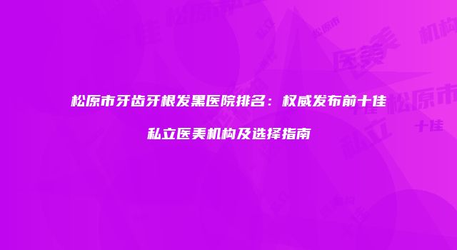 松原市牙齿牙根发黑医院排名：权威发布前十佳私立医美机构及选择指南