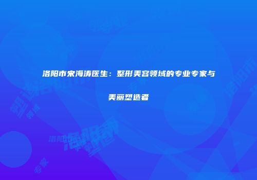 洛阳市宋海涛医生：整形美容领域的专业专家与美丽塑造者