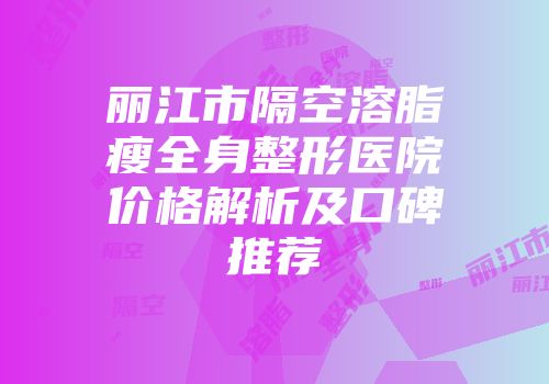 丽江市隔空溶脂瘦全身整形医院价格解析及口碑推荐