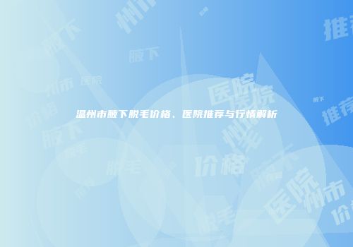 温州市腋下脱毛价格、医院推荐与行情解析