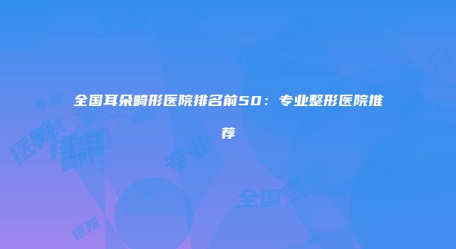 全国耳朵畸形医院排名前50：专业整形医院推荐