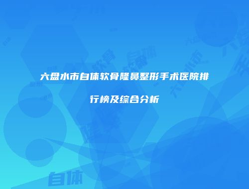 六盘水市自体软骨隆鼻整形手术医院排行榜及综合分析