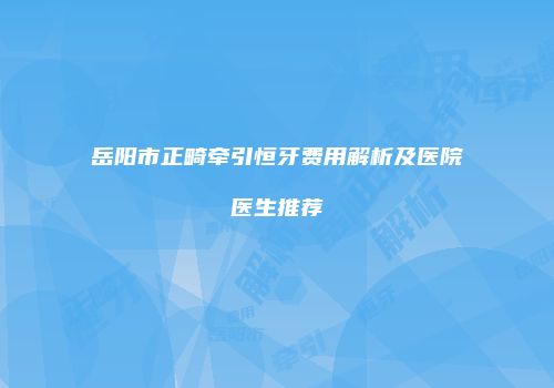 岳阳市正畸牵引恒牙费用解析及医院医生推荐