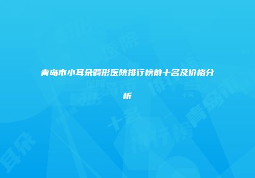 青岛市小耳朵畸形医院排行榜前十名及价格分析