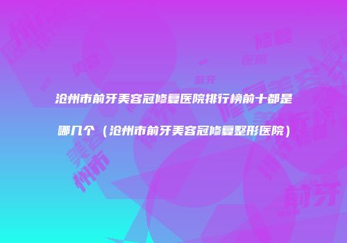 沧州市前牙美容冠修复医院排行榜前十都是哪几个（沧州市前牙美容冠修复整形医院）